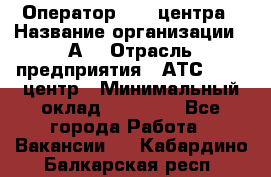 Оператор Call-центра › Название организации ­ А3 › Отрасль предприятия ­ АТС, call-центр › Минимальный оклад ­ 17 000 - Все города Работа » Вакансии   . Кабардино-Балкарская респ.